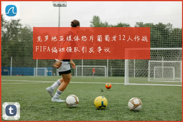 克罗地亚媒体怒斥葡萄牙12人作战FIFA偏袒强队引发争议