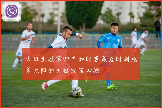 文班生涯第四节加时赛最后时刻绝杀太阳的关键投篮回顾