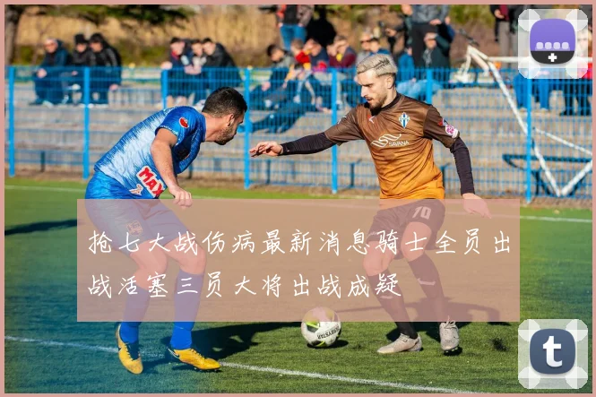 抢七大战伤病最新消息骑士全员出战活塞三员大将出战成疑