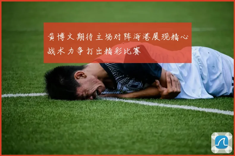 黄博文期待主场对阵海港展现精心战术力争打出精彩比赛