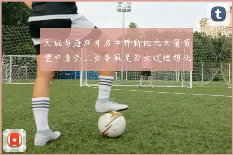 文班与唐斯开启中锋新纪元火箭寄望申京无三分争冠是否太过理想化