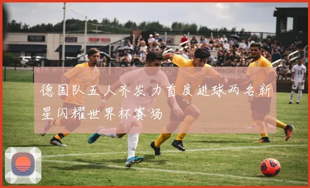 德国队五人齐发力首度进球两名新星闪耀世界杯赛场