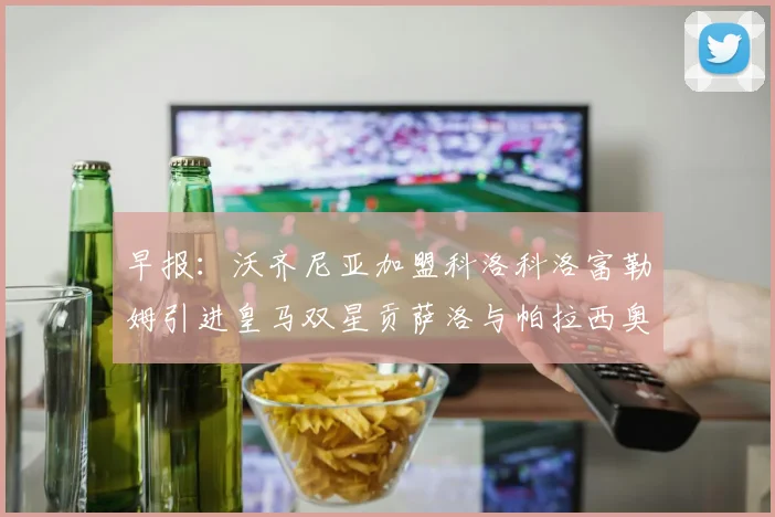早报：沃齐尼亚加盟科洛科洛富勒姆引进皇马双星贡萨洛与帕拉西奥斯
