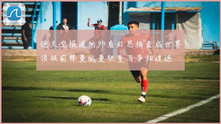 德天空报道纳帅看好恩梅查成世界顶级前锋曼城曼联皇马争相追逐