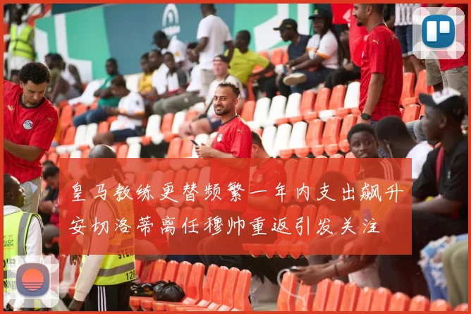 皇马教练更替频繁一年内支出飙升安切洛蒂离任穆帅重返引发关注