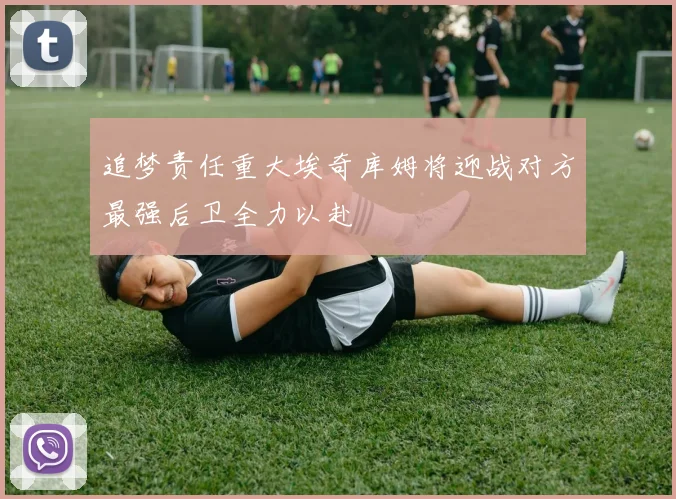 追梦责任重大埃奇库姆将迎战对方最强后卫全力以赴