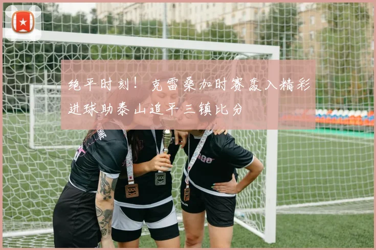 绝平时刻!克雷桑加时赛轰入精彩进球助泰山追平三镇比分