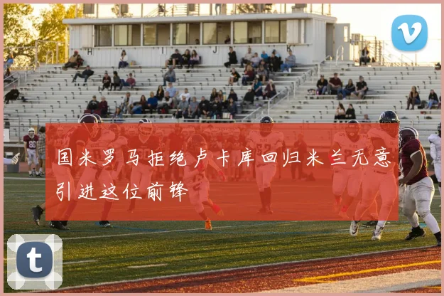 国米罗马拒绝卢卡库回归米兰无意引进这位前锋