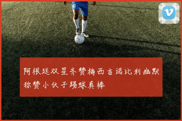 阿根廷双星齐赞梅西吉诺比利幽默称赞小伙子踢球真棒
