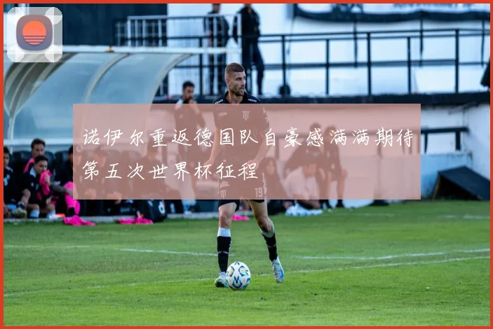 诺伊尔重返德国队自豪感满满期待第五次世界杯征程
