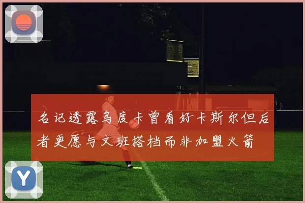 名记透露乌度卡曾看好卡斯尔但后者更愿与文班搭档而非加盟火箭