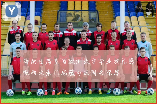 海纳出席皇马欧洲大学毕业典礼感慨两大豪门底蕴与认同之深厚