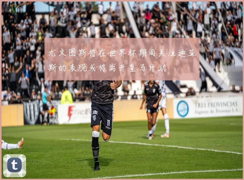 尤文图斯将在世界杯期间关注迪亚斯的表现或将离开皇马计划