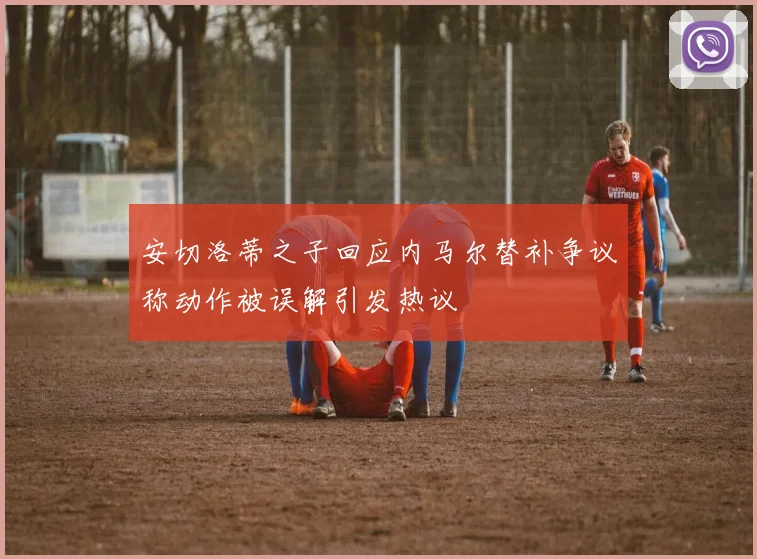 安切洛蒂之子回应内马尔替补争议称动作被误解引发热议