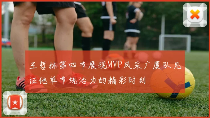 王哲林第四节展现MVP风采广厦队见证他单节统治力的精彩时刻