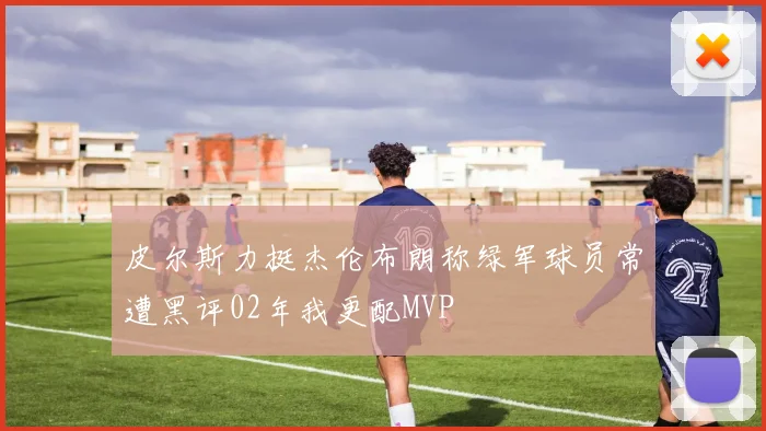 皮尔斯力挺杰伦布朗称绿军球员常遭黑评02年我更配MVP