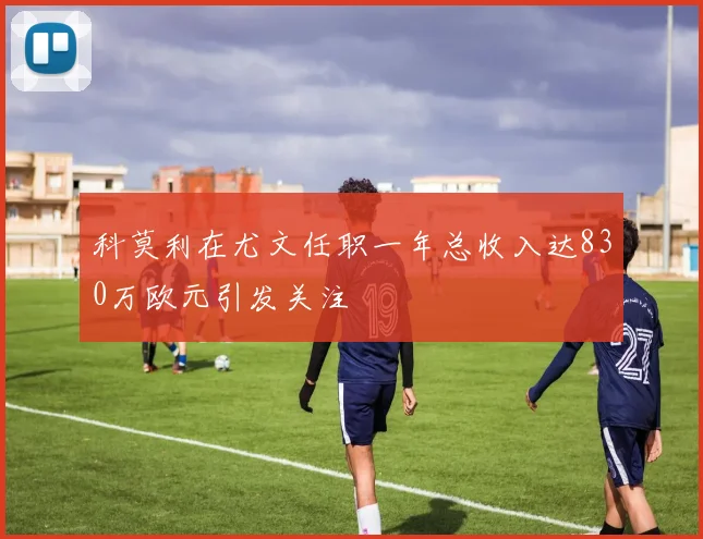 科莫利在尤文任职一年总收入达830万欧元引发关注