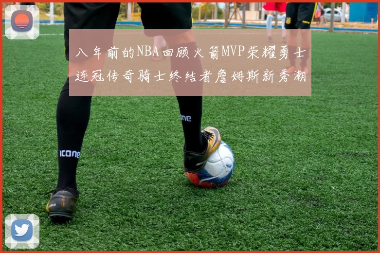 八年前的NBA回顾火箭MVP荣耀勇士连冠传奇骑士终结者詹姆斯新秀潮流涌动