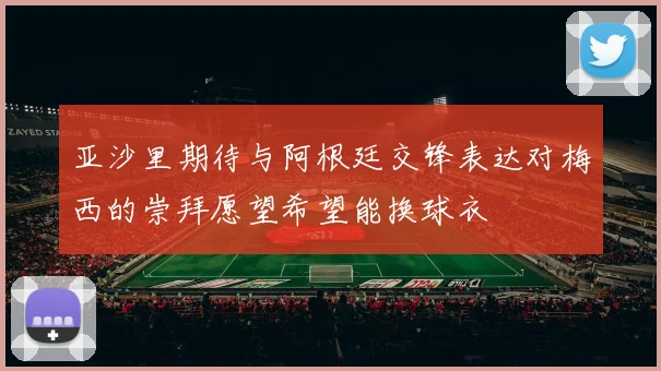 亚沙里期待与阿根廷交锋表达对梅西的崇拜愿望希望能换球衣