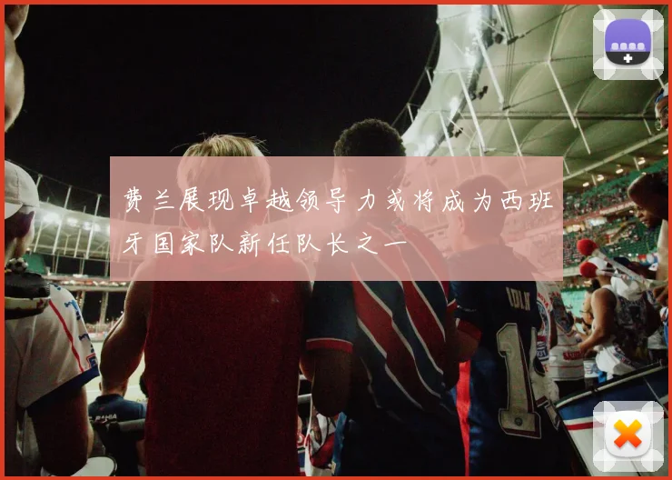费兰展现卓越领导力或将成为西班牙国家队新任队长之一