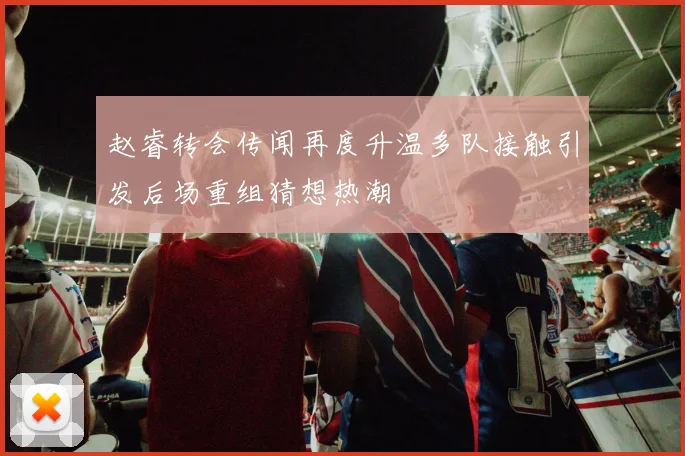 赵睿转会传闻再度升温多队接触引发后场重组猜想热潮