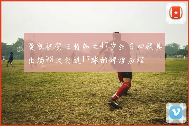 曼联祝贺旧将弗兰47岁生日回顾其出场98次打进17球的辉煌历程