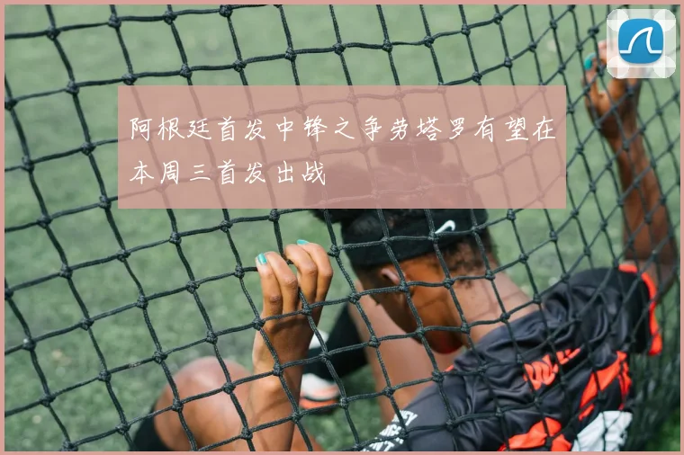 阿根廷首发中锋之争劳塔罗有望在本周三首发出战