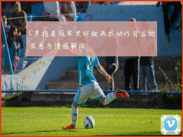 C罗指着冠军奖杯做洒水动作背后的深意与情感解读