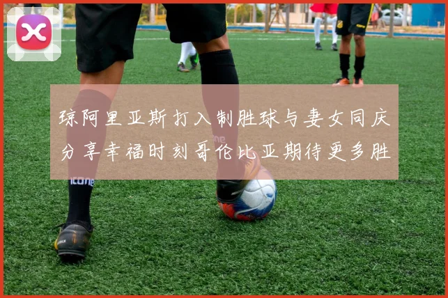 琼阿里亚斯打入制胜球与妻女同庆分享幸福时刻哥伦比亚期待更多胜利