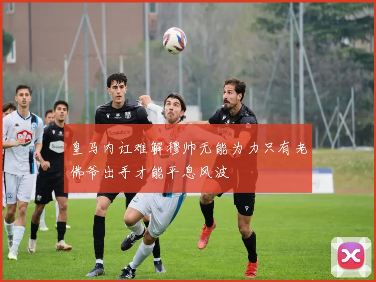 皇马内讧难解穆帅无能为力只有老佛爷出手才能平息风波